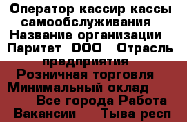 Оператор-кассир кассы самообслуживания › Название организации ­ Паритет, ООО › Отрасль предприятия ­ Розничная торговля › Минимальный оклад ­ 28 500 - Все города Работа » Вакансии   . Тыва респ.